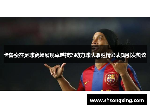 卡鲁索在足球赛场展现卓越技巧助力球队取胜精彩表现引发热议